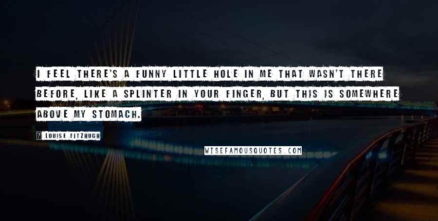 Louise Fitzhugh Quotes: I feel there's a funny little hole in me that wasn't there before, like a splinter in your finger, but this is somewhere above my stomach.