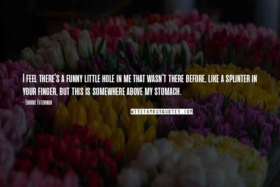 Louise Fitzhugh Quotes: I feel there's a funny little hole in me that wasn't there before, like a splinter in your finger, but this is somewhere above my stomach.