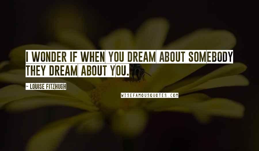 Louise Fitzhugh Quotes: I WONDER IF WHEN YOU DREAM ABOUT SOMEBODY THEY DREAM ABOUT YOU.