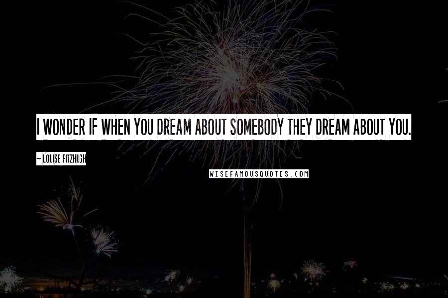 Louise Fitzhugh Quotes: I WONDER IF WHEN YOU DREAM ABOUT SOMEBODY THEY DREAM ABOUT YOU.