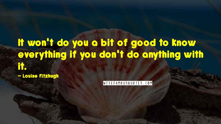 Louise Fitzhugh Quotes: It won't do you a bit of good to know everything if you don't do anything with it.