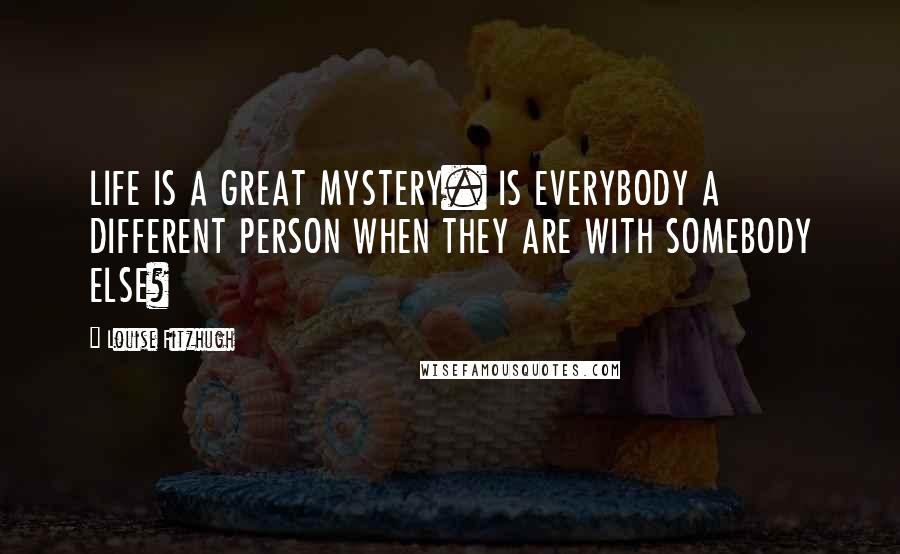 Louise Fitzhugh Quotes: LIFE IS A GREAT MYSTERY. IS EVERYBODY A DIFFERENT PERSON WHEN THEY ARE WITH SOMEBODY ELSE?