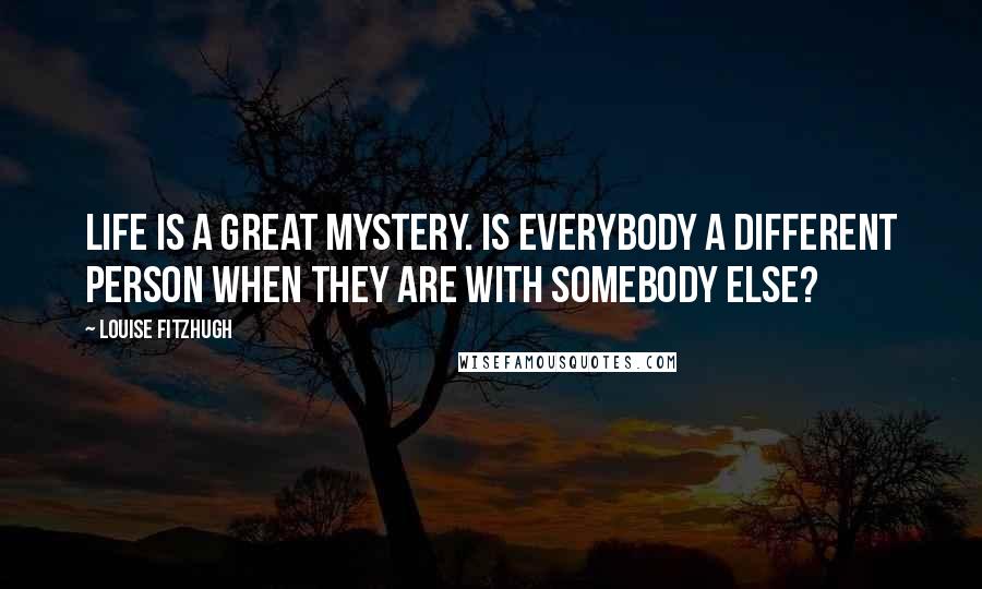 Louise Fitzhugh Quotes: LIFE IS A GREAT MYSTERY. IS EVERYBODY A DIFFERENT PERSON WHEN THEY ARE WITH SOMEBODY ELSE?