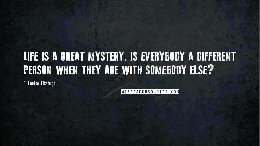 Louise Fitzhugh Quotes: LIFE IS A GREAT MYSTERY. IS EVERYBODY A DIFFERENT PERSON WHEN THEY ARE WITH SOMEBODY ELSE?
