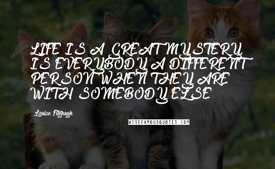 Louise Fitzhugh Quotes: LIFE IS A GREAT MYSTERY. IS EVERYBODY A DIFFERENT PERSON WHEN THEY ARE WITH SOMEBODY ELSE?
