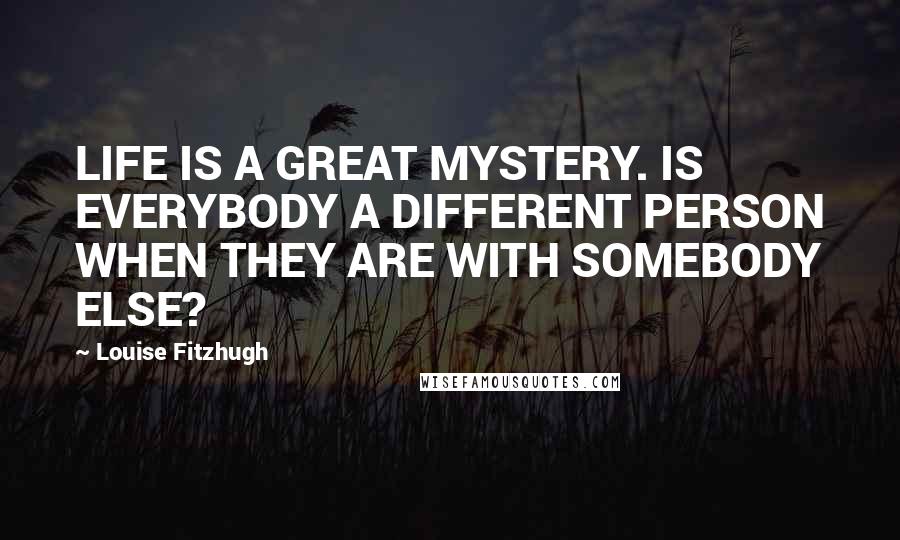 Louise Fitzhugh Quotes: LIFE IS A GREAT MYSTERY. IS EVERYBODY A DIFFERENT PERSON WHEN THEY ARE WITH SOMEBODY ELSE?