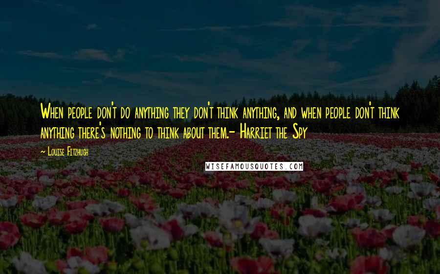 Louise Fitzhugh Quotes: When people don't do anything they don't think anything, and when people don't think anything there's nothing to think about them.- Harriet the Spy