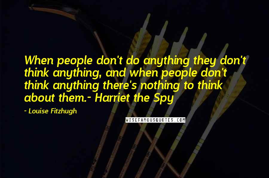 Louise Fitzhugh Quotes: When people don't do anything they don't think anything, and when people don't think anything there's nothing to think about them.- Harriet the Spy