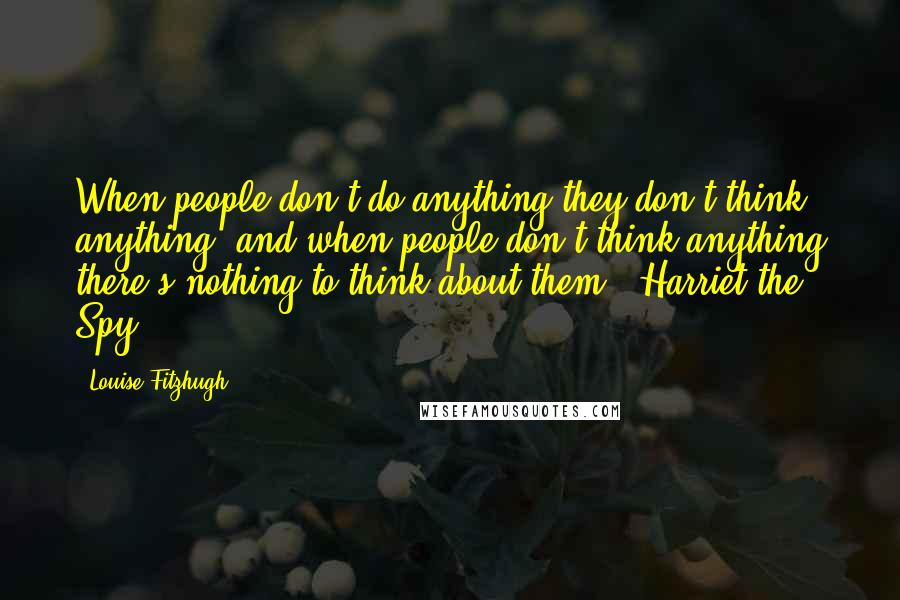 Louise Fitzhugh Quotes: When people don't do anything they don't think anything, and when people don't think anything there's nothing to think about them.- Harriet the Spy