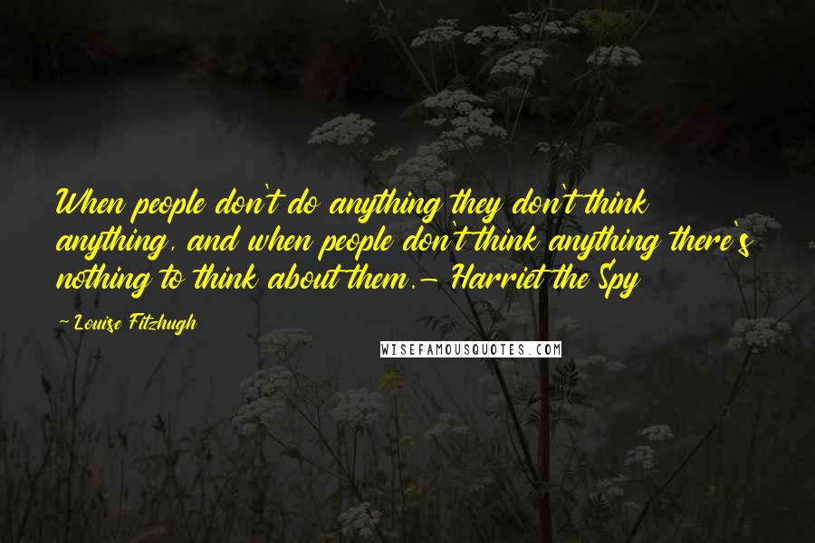 Louise Fitzhugh Quotes: When people don't do anything they don't think anything, and when people don't think anything there's nothing to think about them.- Harriet the Spy