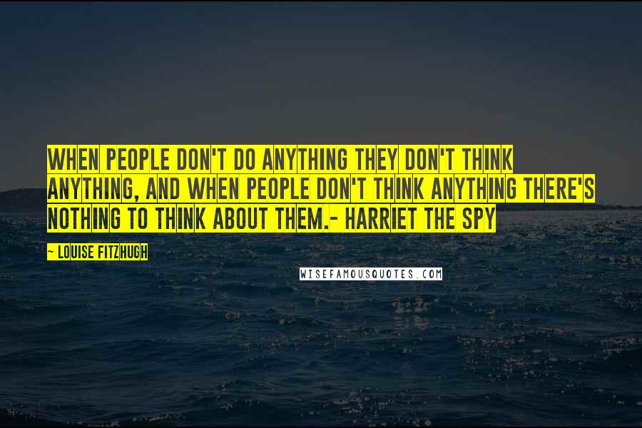 Louise Fitzhugh Quotes: When people don't do anything they don't think anything, and when people don't think anything there's nothing to think about them.- Harriet the Spy