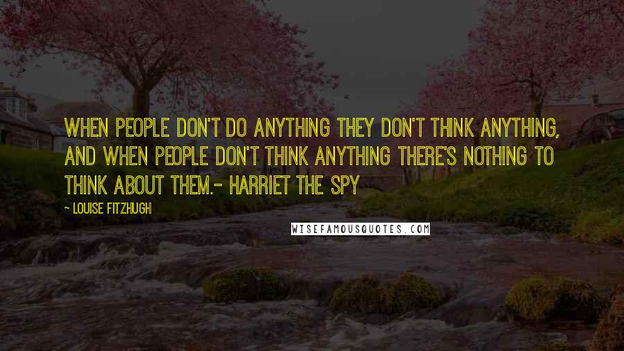 Louise Fitzhugh Quotes: When people don't do anything they don't think anything, and when people don't think anything there's nothing to think about them.- Harriet the Spy