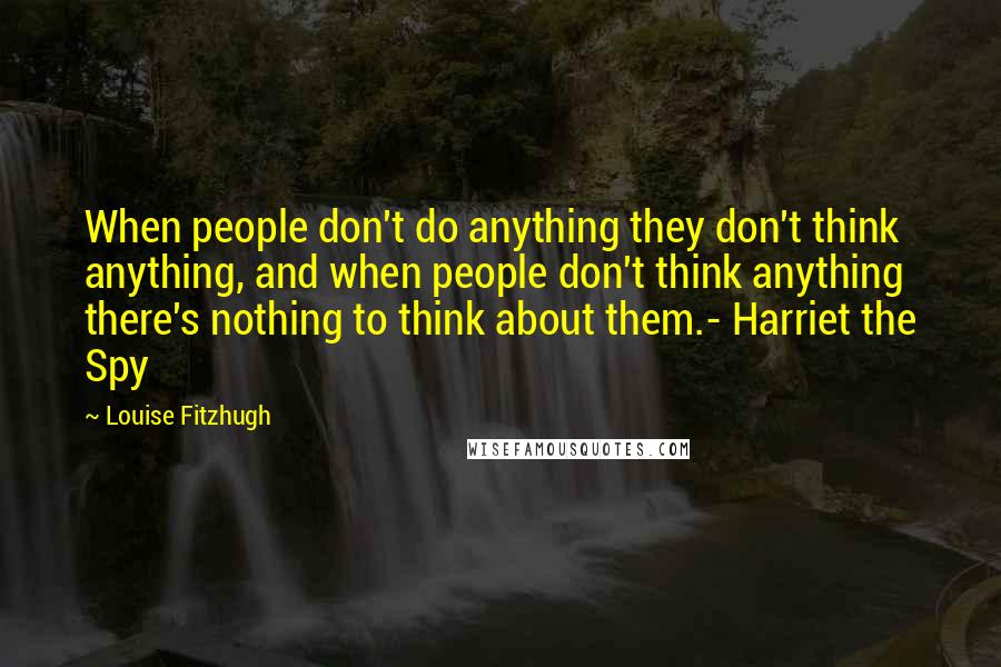 Louise Fitzhugh Quotes: When people don't do anything they don't think anything, and when people don't think anything there's nothing to think about them.- Harriet the Spy
