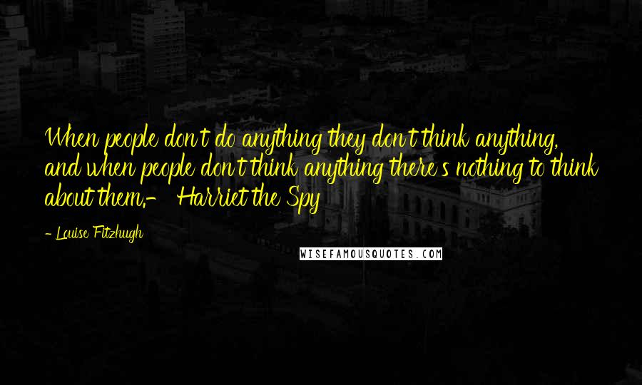 Louise Fitzhugh Quotes: When people don't do anything they don't think anything, and when people don't think anything there's nothing to think about them.- Harriet the Spy