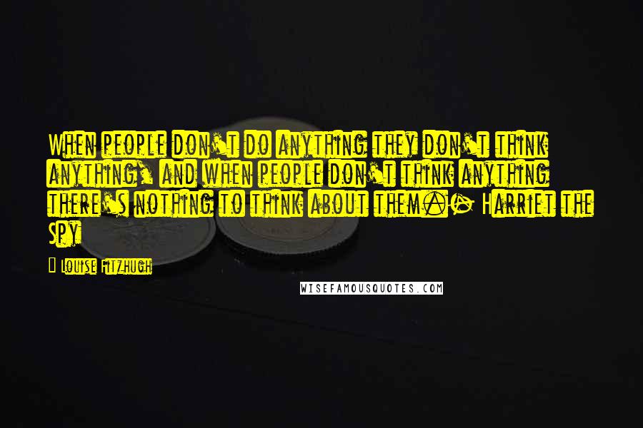 Louise Fitzhugh Quotes: When people don't do anything they don't think anything, and when people don't think anything there's nothing to think about them.- Harriet the Spy