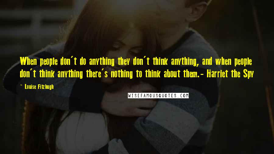 Louise Fitzhugh Quotes: When people don't do anything they don't think anything, and when people don't think anything there's nothing to think about them.- Harriet the Spy