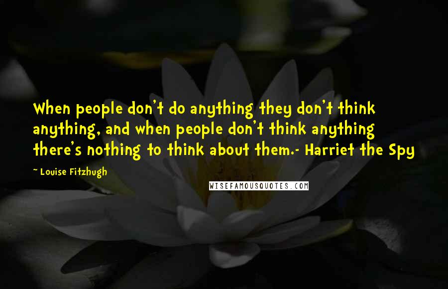 Louise Fitzhugh Quotes: When people don't do anything they don't think anything, and when people don't think anything there's nothing to think about them.- Harriet the Spy