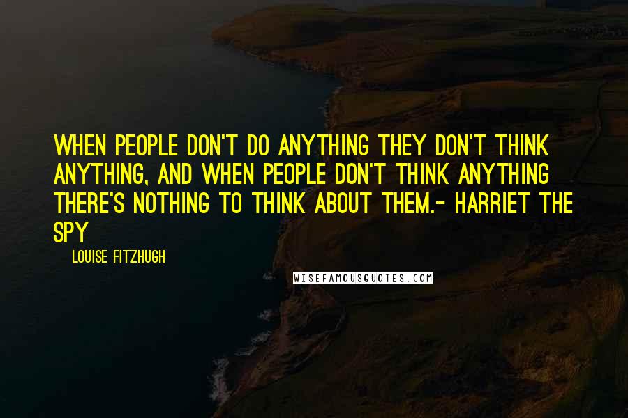 Louise Fitzhugh Quotes: When people don't do anything they don't think anything, and when people don't think anything there's nothing to think about them.- Harriet the Spy