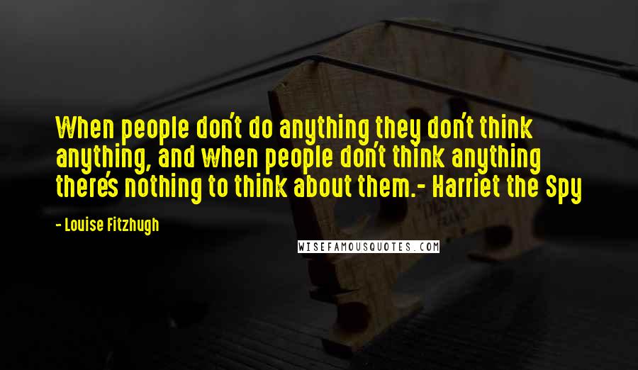 Louise Fitzhugh Quotes: When people don't do anything they don't think anything, and when people don't think anything there's nothing to think about them.- Harriet the Spy