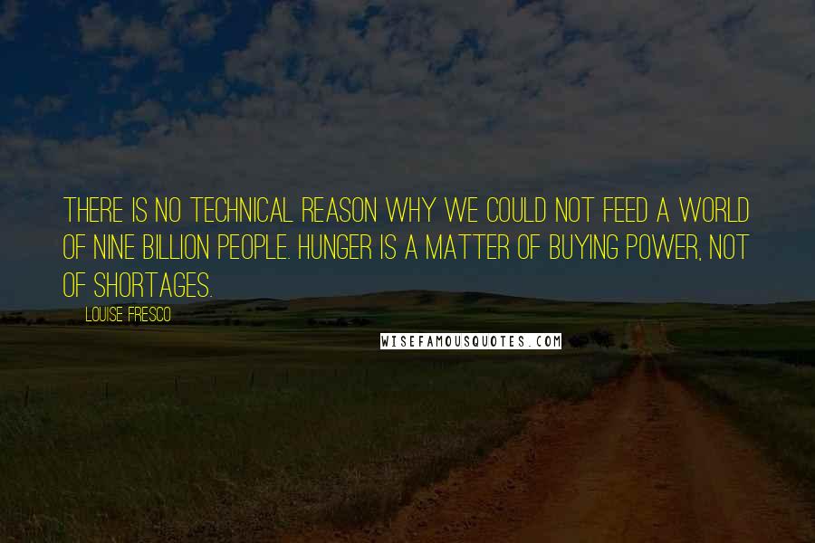 Louise Fresco Quotes: There is no technical reason why we could not feed a world of nine billion people. Hunger is a matter of buying power, not of shortages.