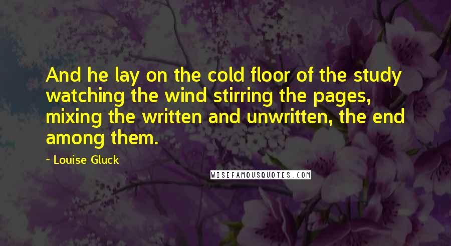 Louise Gluck Quotes: And he lay on the cold floor of the study watching the wind stirring the pages, mixing the written and unwritten, the end among them.