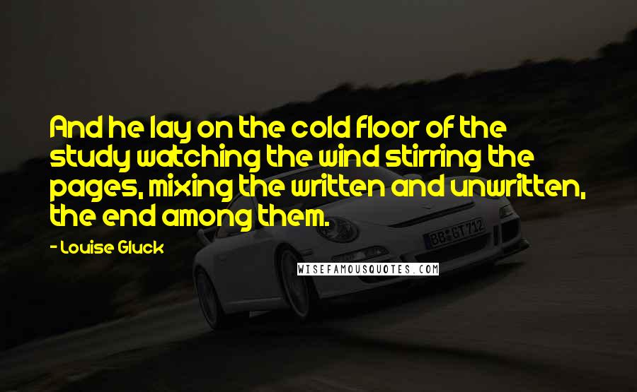 Louise Gluck Quotes: And he lay on the cold floor of the study watching the wind stirring the pages, mixing the written and unwritten, the end among them.