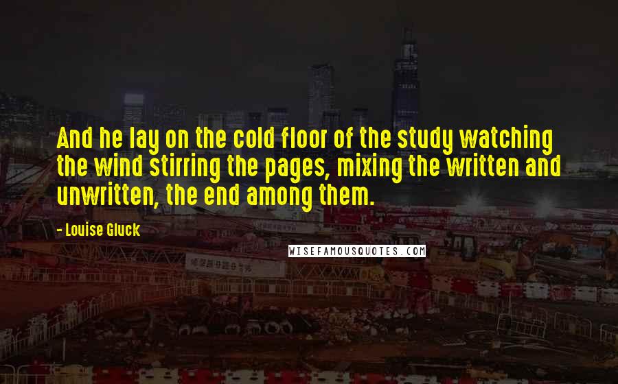 Louise Gluck Quotes: And he lay on the cold floor of the study watching the wind stirring the pages, mixing the written and unwritten, the end among them.