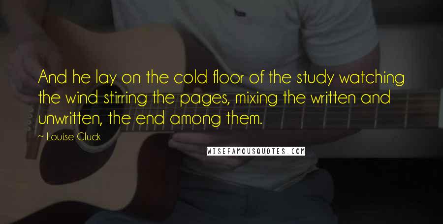 Louise Gluck Quotes: And he lay on the cold floor of the study watching the wind stirring the pages, mixing the written and unwritten, the end among them.