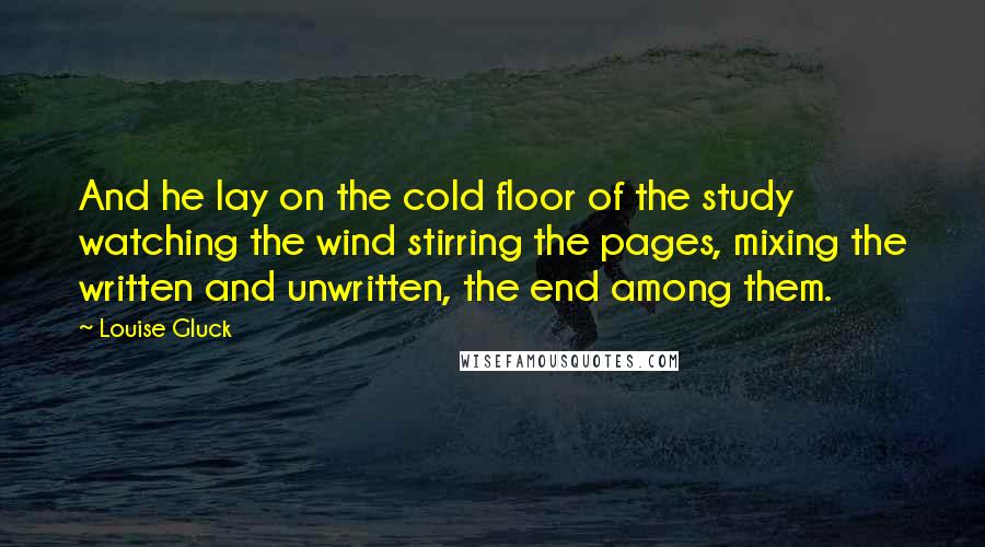 Louise Gluck Quotes: And he lay on the cold floor of the study watching the wind stirring the pages, mixing the written and unwritten, the end among them.