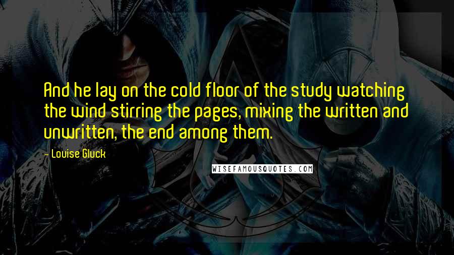 Louise Gluck Quotes: And he lay on the cold floor of the study watching the wind stirring the pages, mixing the written and unwritten, the end among them.