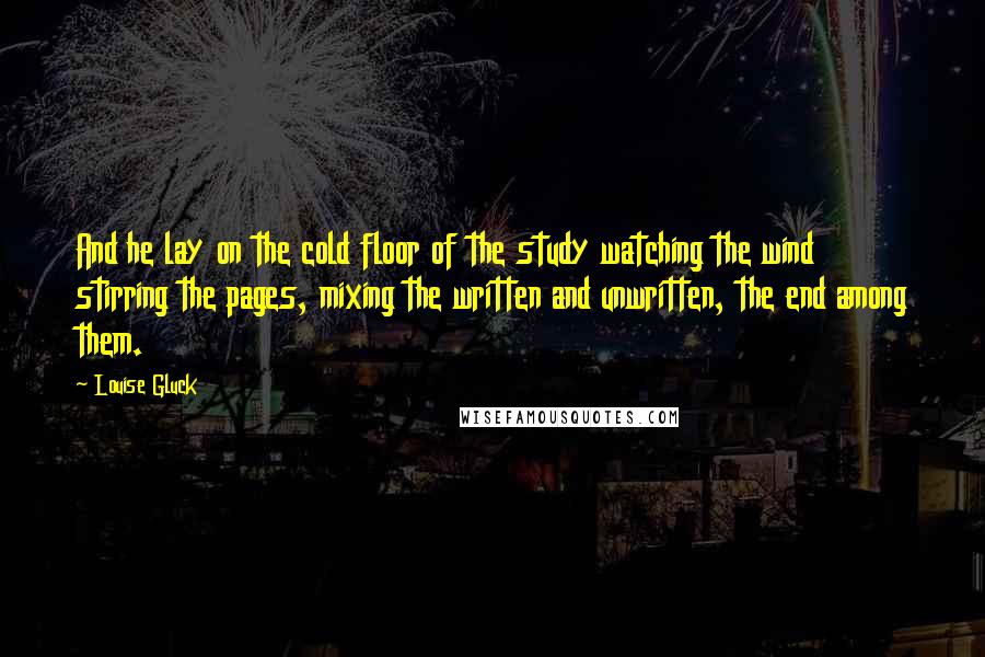 Louise Gluck Quotes: And he lay on the cold floor of the study watching the wind stirring the pages, mixing the written and unwritten, the end among them.