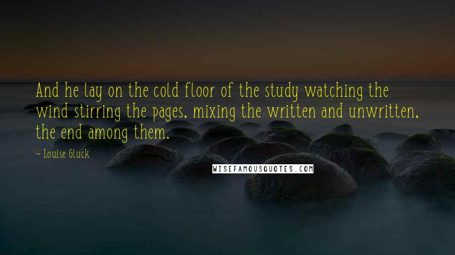 Louise Gluck Quotes: And he lay on the cold floor of the study watching the wind stirring the pages, mixing the written and unwritten, the end among them.