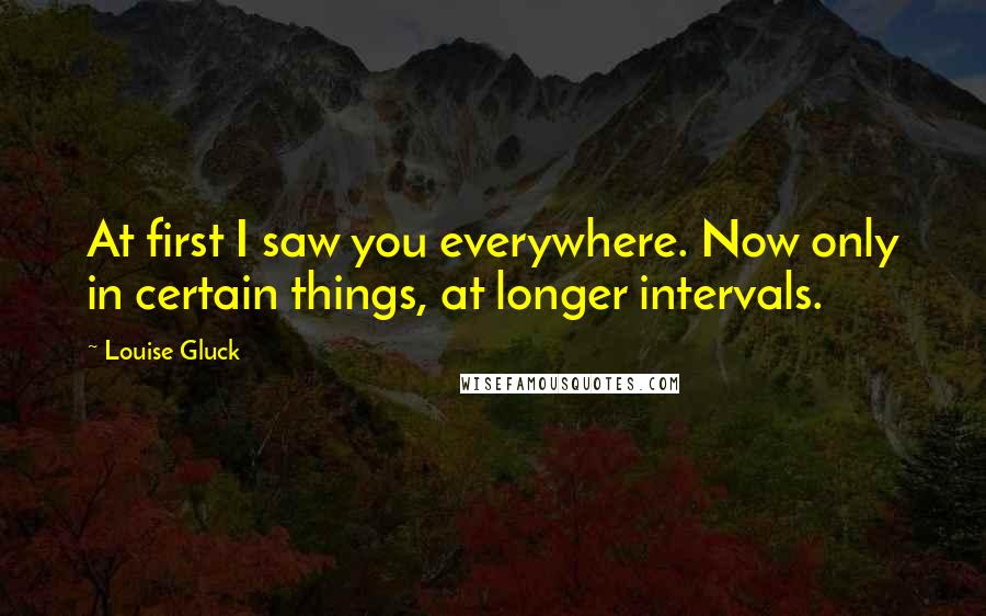 Louise Gluck Quotes: At first I saw you everywhere. Now only in certain things, at longer intervals.