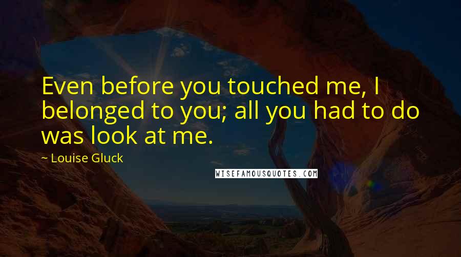 Louise Gluck Quotes: Even before you touched me, I belonged to you; all you had to do was look at me.