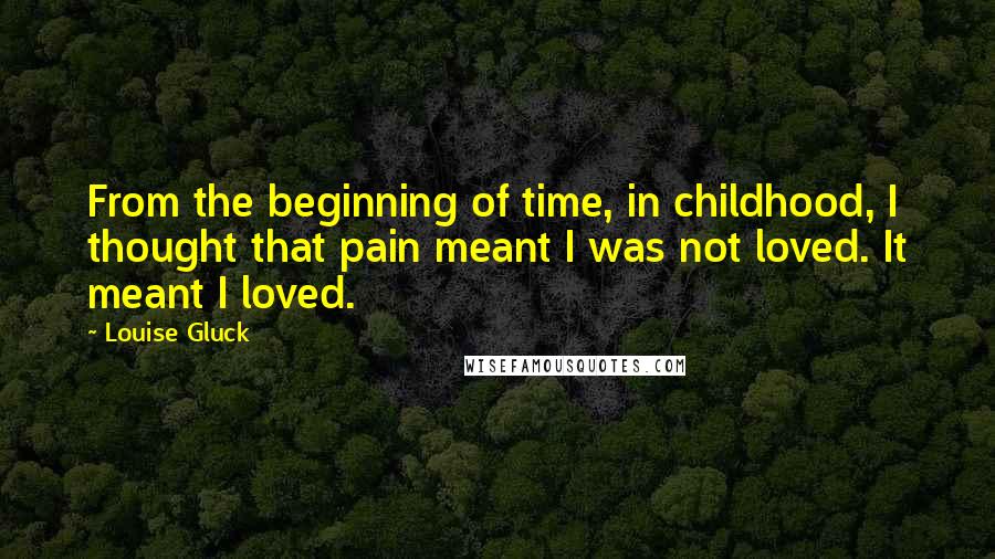 Louise Gluck Quotes: From the beginning of time, in childhood, I thought that pain meant I was not loved. It meant I loved.