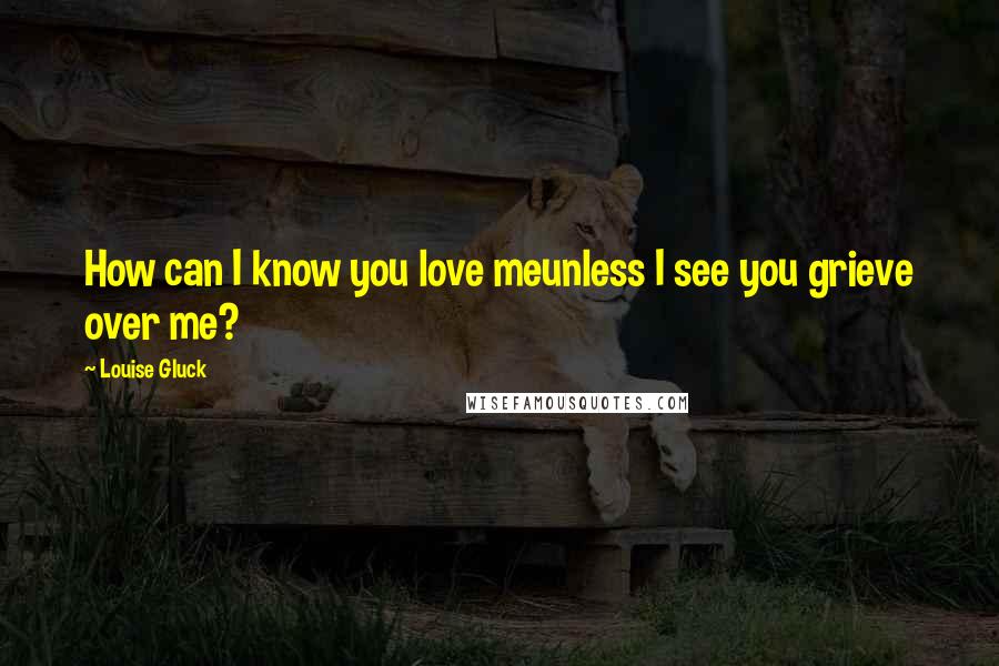 Louise Gluck Quotes: How can I know you love meunless I see you grieve over me?