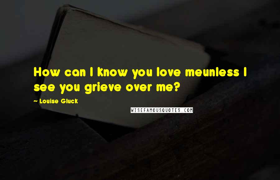 Louise Gluck Quotes: How can I know you love meunless I see you grieve over me?