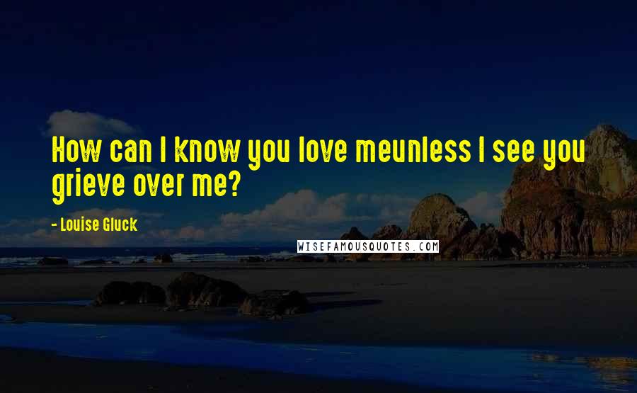 Louise Gluck Quotes: How can I know you love meunless I see you grieve over me?