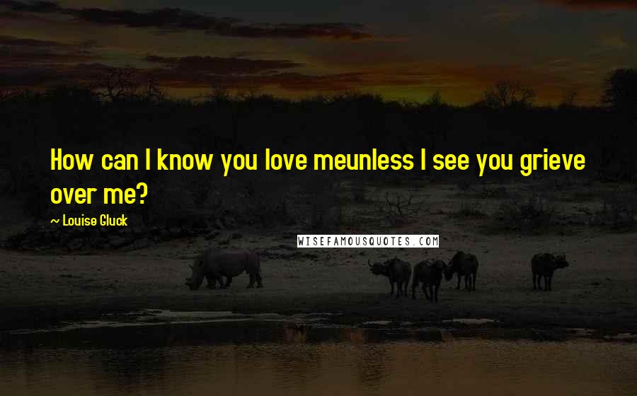 Louise Gluck Quotes: How can I know you love meunless I see you grieve over me?