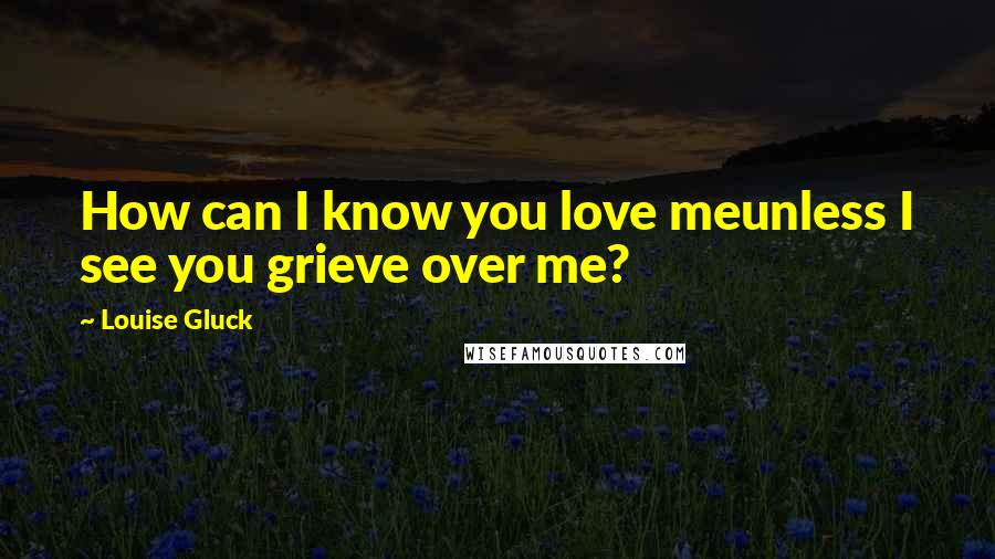 Louise Gluck Quotes: How can I know you love meunless I see you grieve over me?