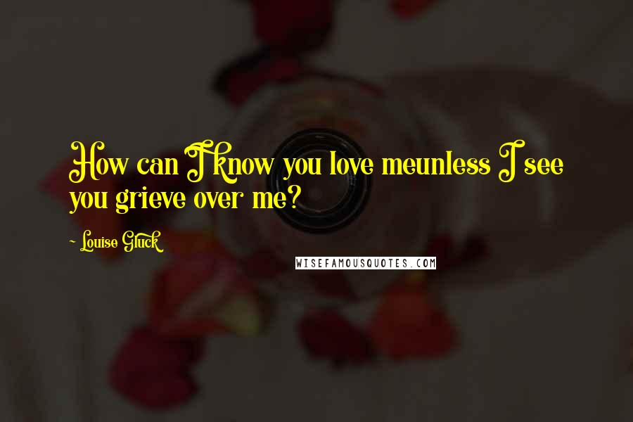 Louise Gluck Quotes: How can I know you love meunless I see you grieve over me?