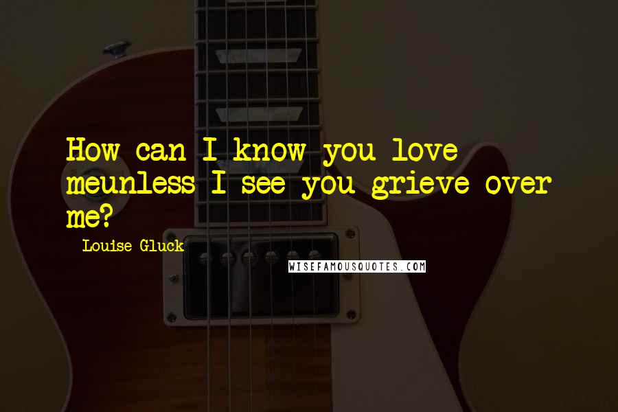 Louise Gluck Quotes: How can I know you love meunless I see you grieve over me?