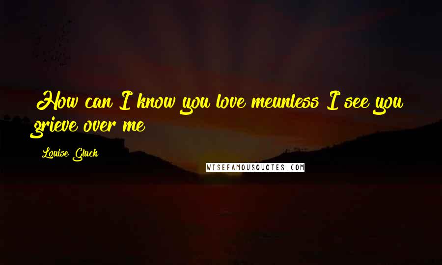 Louise Gluck Quotes: How can I know you love meunless I see you grieve over me?