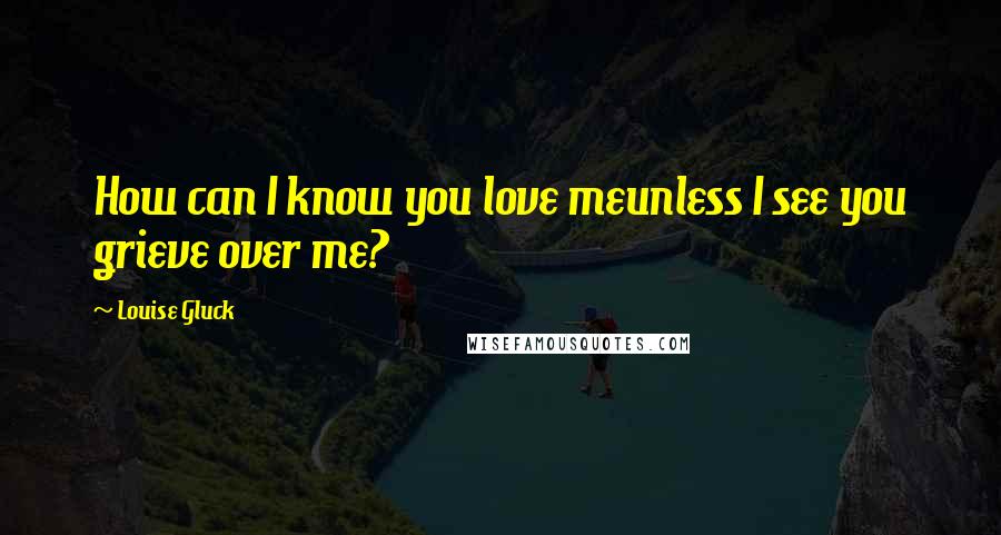 Louise Gluck Quotes: How can I know you love meunless I see you grieve over me?