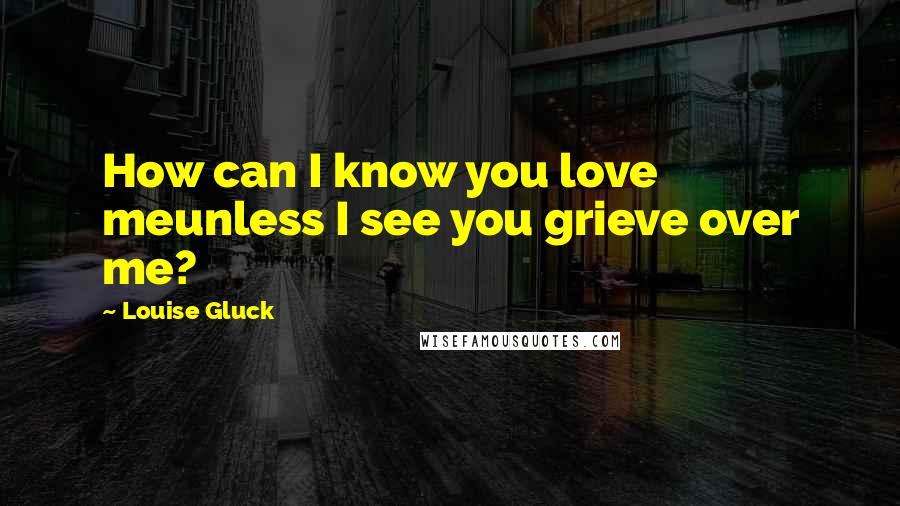 Louise Gluck Quotes: How can I know you love meunless I see you grieve over me?