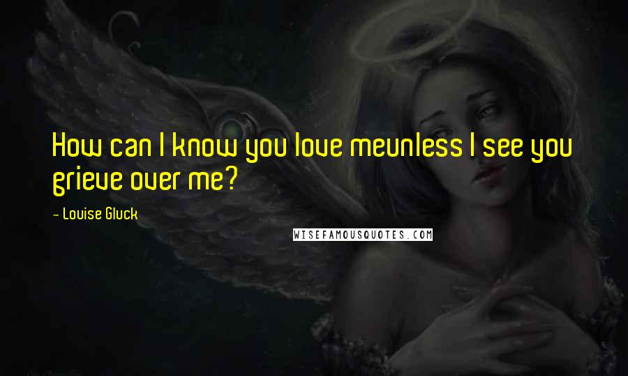 Louise Gluck Quotes: How can I know you love meunless I see you grieve over me?