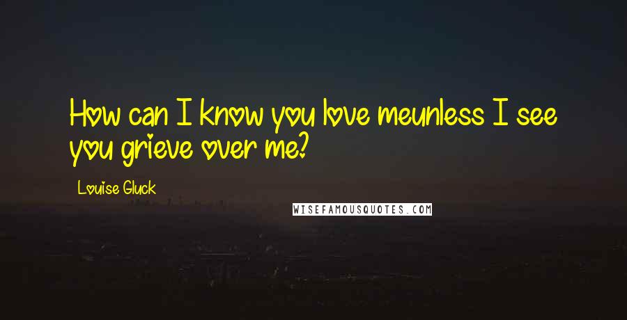 Louise Gluck Quotes: How can I know you love meunless I see you grieve over me?