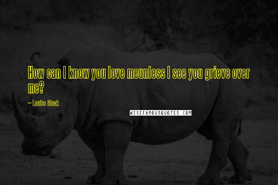 Louise Gluck Quotes: How can I know you love meunless I see you grieve over me?