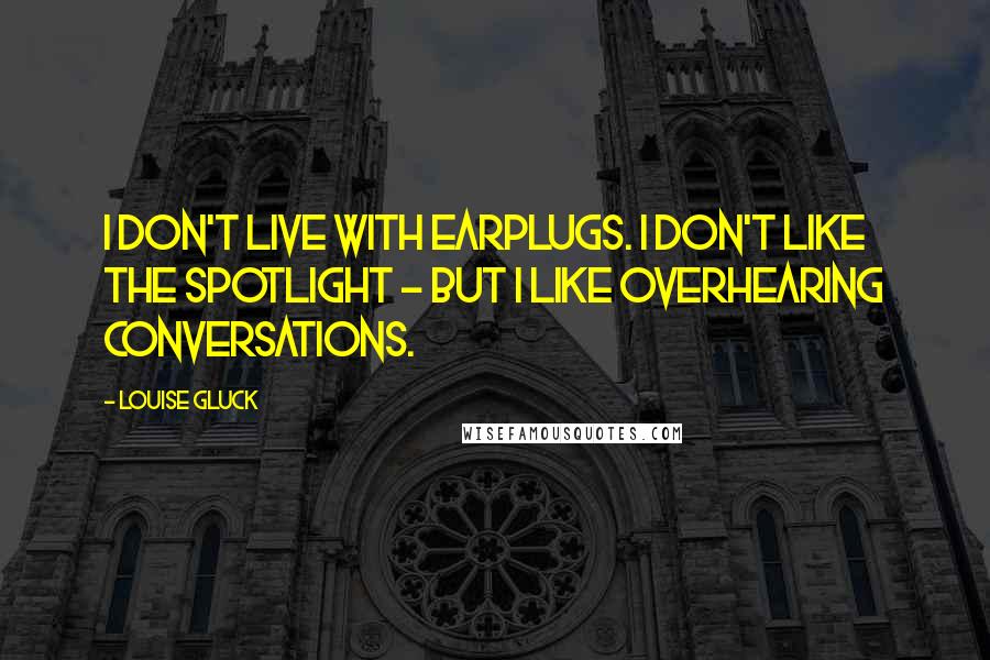 Louise Gluck Quotes: I don't live with earplugs. I don't like the spotlight - but I like overhearing conversations.