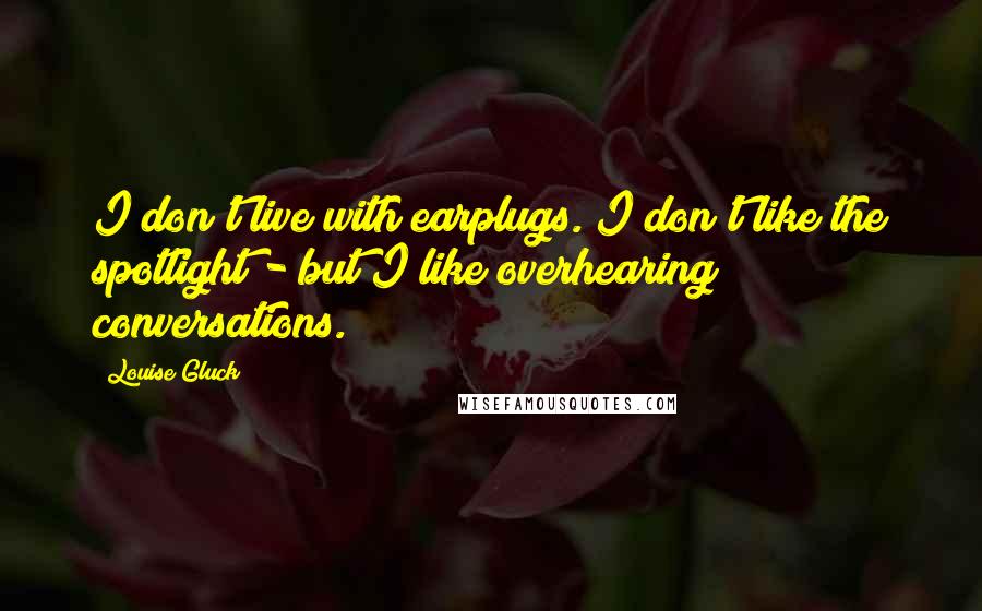 Louise Gluck Quotes: I don't live with earplugs. I don't like the spotlight - but I like overhearing conversations.